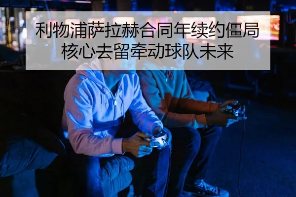 利物浦萨拉赫合同年续约僵局 核心去留牵动球队未来