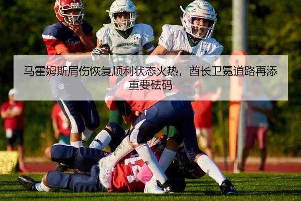 马霍姆斯肩伤恢复顺利状态火热，酋长卫冕道路再添重要砝码
